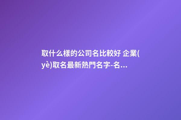 取什么樣的公司名比較好 企業(yè)取名最新熱門名字-名學網(wǎng)-第1張-公司起名-玄機派